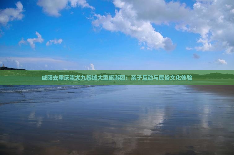 咸阳去重庆蚩尤九黎城大型旅游团：亲子互动与民俗文化体验