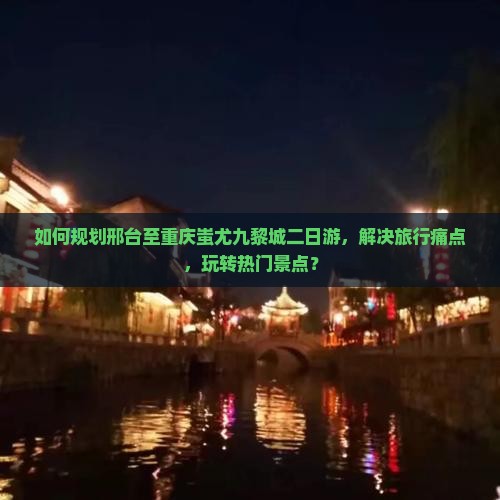 如何规划邢台至重庆蚩尤九黎城二日游，解决旅行痛点，玩转热门景点？