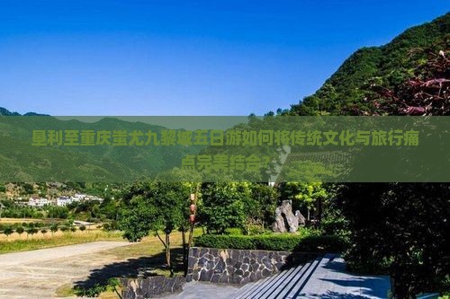 垦利至重庆蚩尤九黎城五日游如何将传统文化与旅行痛点完美结合？