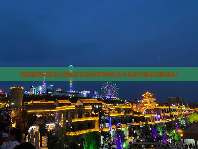 垦利至重庆蚩尤九黎城五日游如何将传统文化与旅行痛点完美结合？
