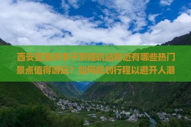 西安至重庆李子坝轻轨站附近有哪些热门景点值得游玩？如何规划行程以避开人潮？