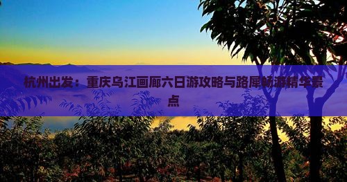 杭州出发：重庆乌江画廊六日游攻略与路犀畅游精华景点