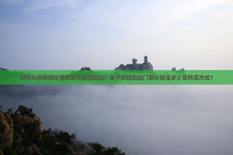 如何从榆林前往重庆李子坝轻轨站？李子坝轻轨站门票价格是多少及购买方式？
