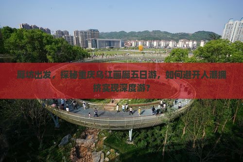 廊坊出发，探秘重庆乌江画廊五日游，如何避开人潮拥挤实现深度游？