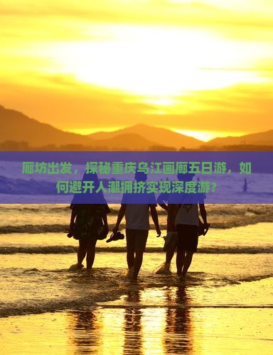 廊坊出发，探秘重庆乌江画廊五日游，如何避开人潮拥挤实现深度游？
