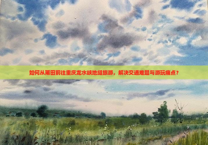 如何从莆田前往重庆龙水峡地缝旅游，解决交通难题与游玩痛点？