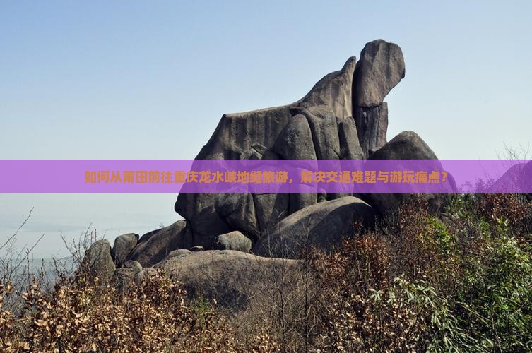如何从莆田前往重庆龙水峡地缝旅游，解决交通难题与游玩痛点？