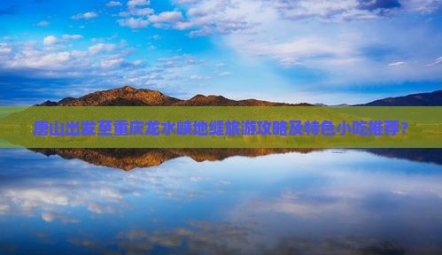 唐山出发至重庆龙水峡地缝旅游攻略及特色小吃推荐？