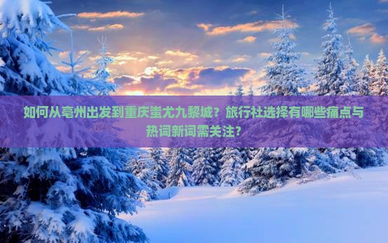 如何从亳州出发到重庆蚩尤九黎城？旅行社选择有哪些痛点与热词新词需关注？