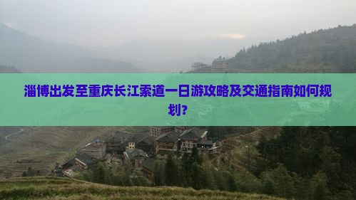 淄博出发至重庆长江索道一日游攻略及交通指南如何规划？