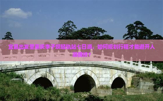 宜昌出发至重庆李子坝轻轨站七日游，如何规划行程才能避开人潮拥挤？