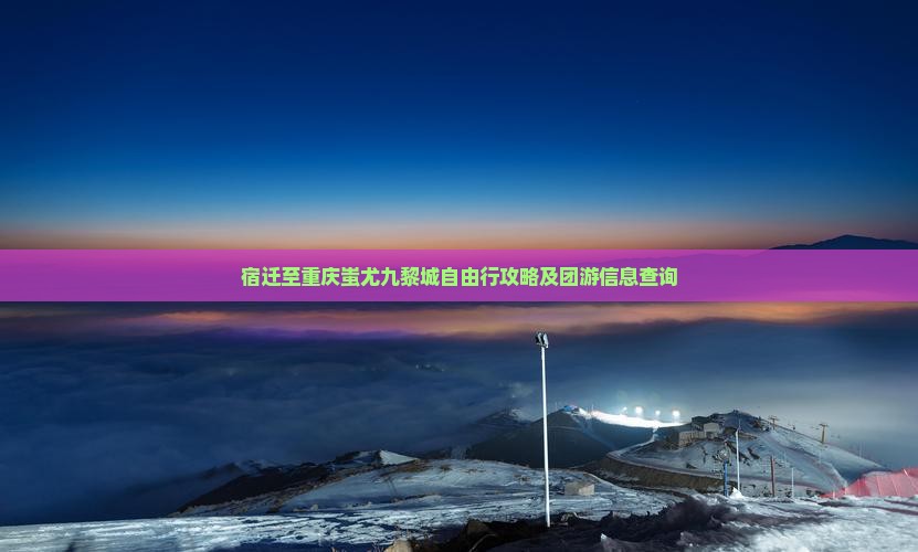 宿迁至重庆蚩尤九黎城自由行攻略及团游信息查询