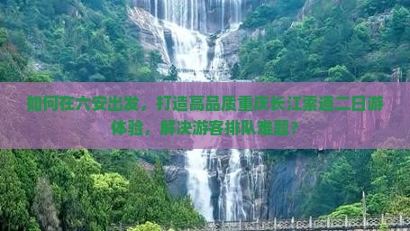 如何在六安出发，打造高品质重庆长江索道二日游体验，解决游客排队难题？