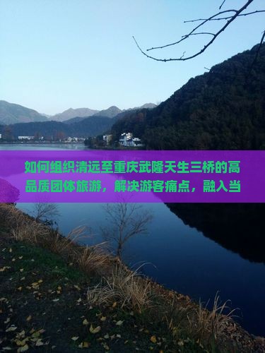 如何组织清远至重庆武隆天生三桥的高品质团体旅游，解决游客痛点，融入当下热词新词？