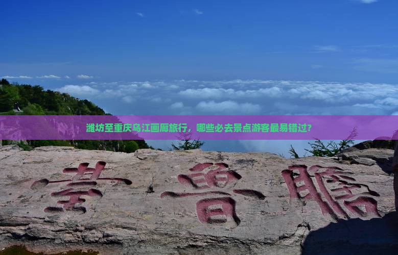潍坊至重庆乌江画廊旅行，哪些必去景点游客最易错过？