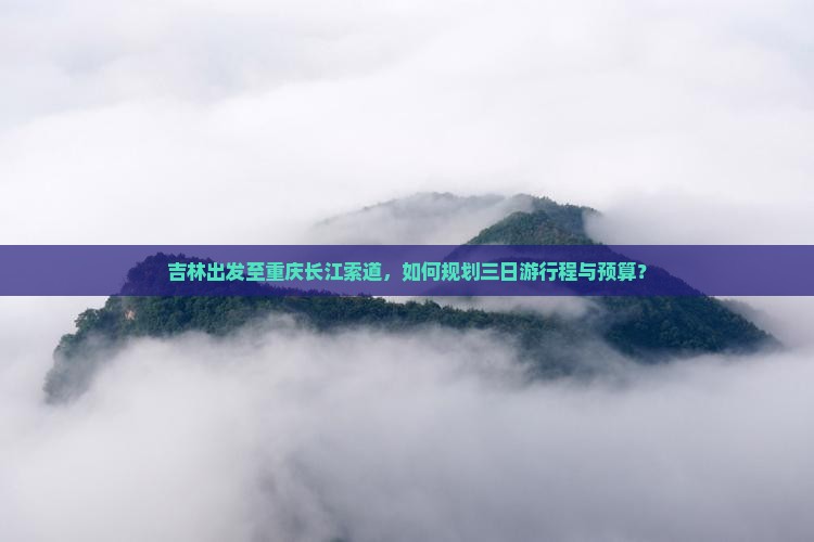 吉林出发至重庆长江索道，如何规划三日游行程与预算？