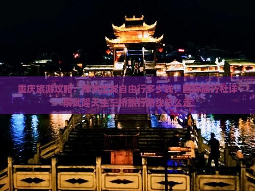 重庆旅游攻略：株洲出发自由行多少钱，国际旅行社详解武隆天生三桥旅行路线怎么走