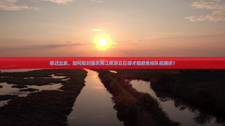 宿迁出发，如何规划重庆两江夜游五日游才能避免排队和拥挤？
