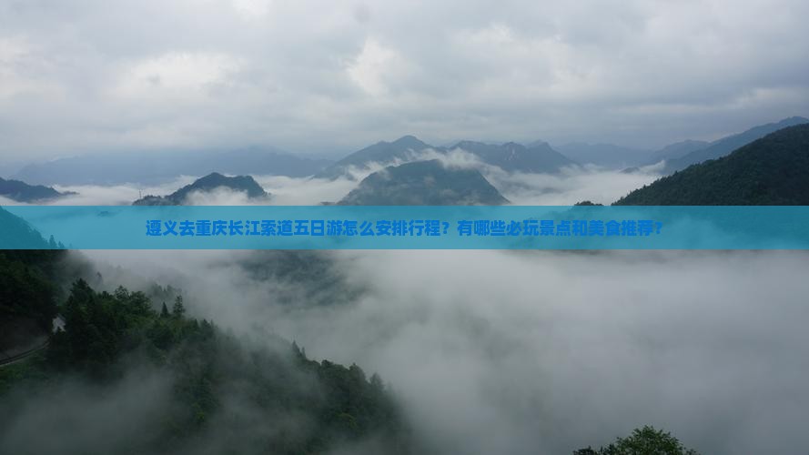 遵义去重庆长江索道五日游怎么安排行程？有哪些必玩景点和美食推荐？