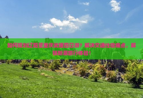 如何规划辽阳至重庆武隆四日游？解决交通住宿痛点，解锁新潮旅行体验！