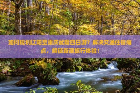 如何规划辽阳至重庆武隆四日游？解决交通住宿痛点，解锁新潮旅行体验！