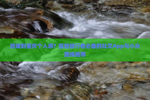 塔城到重庆个人游？孤独旅行者必备的社交App与小众路线推荐
