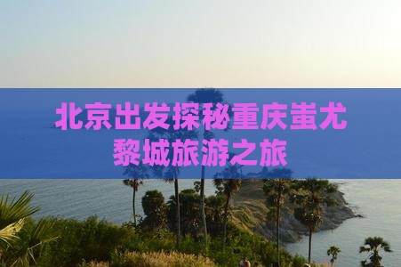 北京出发探秘重庆蚩尤黎城旅游之旅