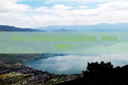 如何从七台河前往重庆仙女山自由团，解决交通难题？