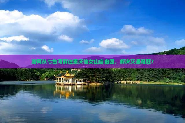 如何从七台河前往重庆仙女山自由团，解决交通难题？