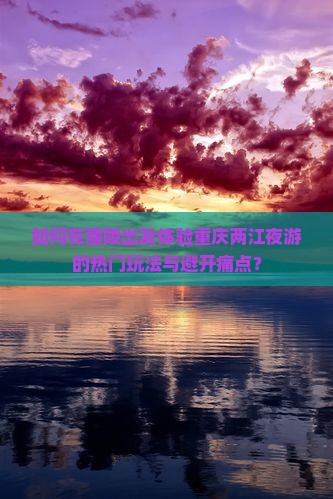 如何在醴陵出发体验重庆两江夜游的热门玩法与避开痛点？