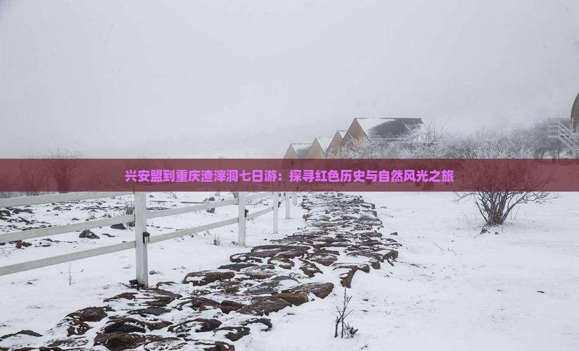 兴安盟到重庆渣滓洞七日游：探寻红色历史与自然风光之旅