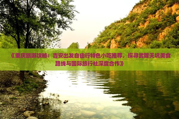 《重庆旅游攻略：吉安出发自由行特色小吃推荐，探寻武隆天坑美食路线与国际旅行社深度合作》