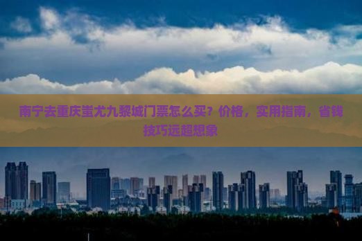 南宁去重庆蚩尤九黎城门票 南宁去重庆蚩尤九黎城门票