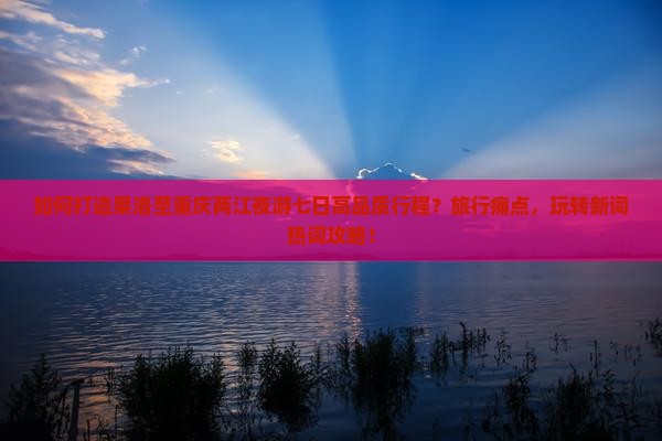 如何打造果洛至重庆两江夜游七日高品质行程？旅行痛点，玩转新词热词攻略！