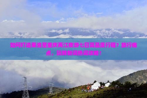 如何打造果洛至重庆两江夜游七日高品质行程？旅行痛点，玩转新词热词攻略！