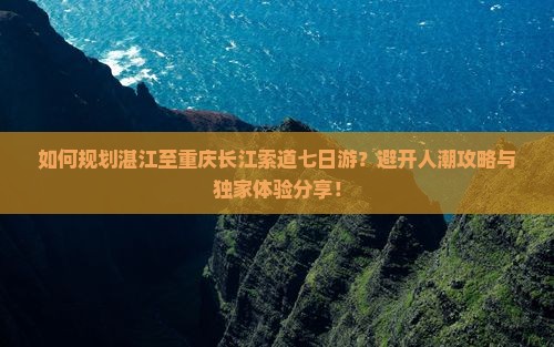 如何规划湛江至重庆长江索道七日游？避开人潮攻略与独家体验分享！