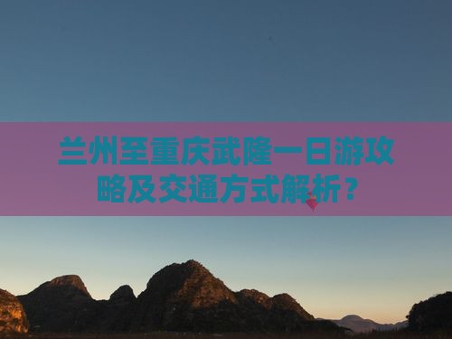兰州至重庆武隆一日游攻略及交通方式解析？