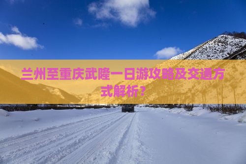 兰州至重庆武隆一日游攻略及交通方式解析？