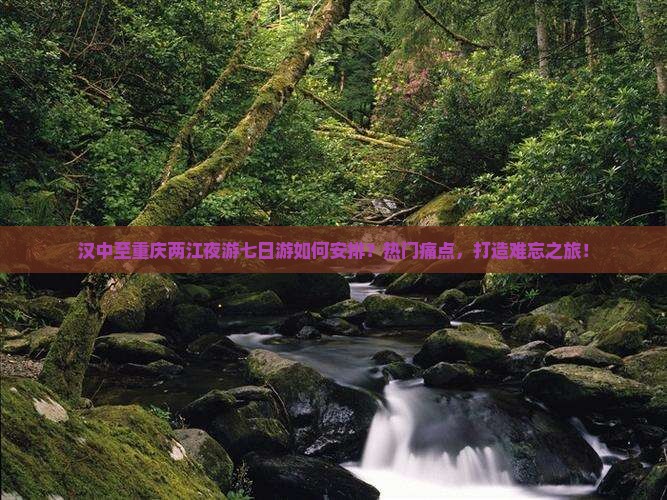 汉中至重庆两江夜游七日游如何安排？热门痛点，打造难忘之旅！