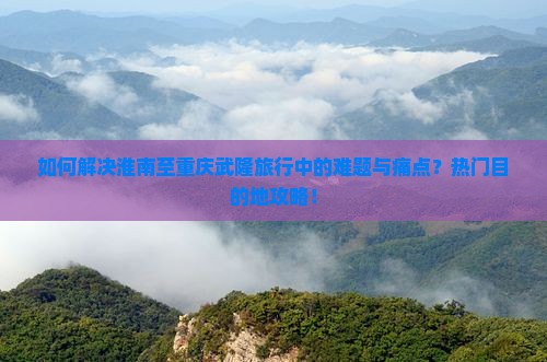 如何解决淮南至重庆武隆旅行中的难题与痛点？热门目的地攻略！