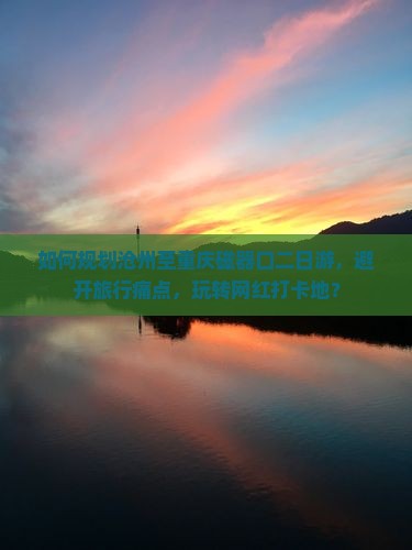如何规划沧州至重庆磁器口二日游，避开旅行痛点，玩转网红打卡地？