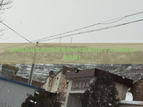 如何规划从常州出发至重庆WFC观景台的个人旅行路线与攻略？
