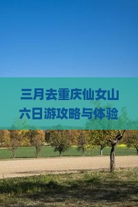 三月去重庆仙女山六日游攻略与体验：仙女山三月六日游好玩的必去景点及出行月份指南