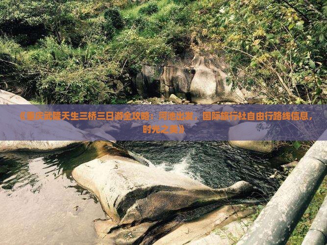 《重庆武隆天生三桥三日游全攻略：河池出发，国际旅行社自由行路线信息，时光之美》
