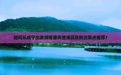 如何从咸宁出发游览重庆渣滓洞及附近景点推荐？