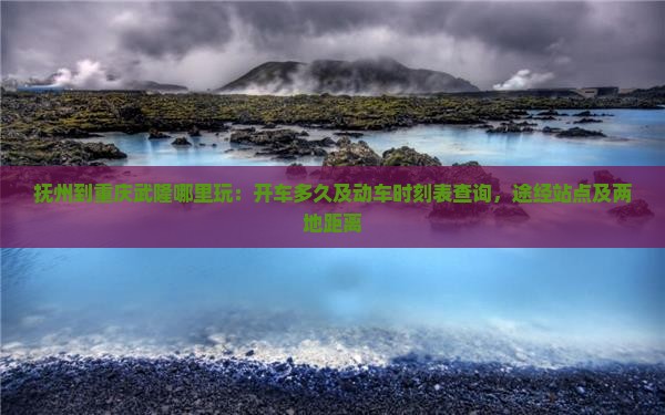 抚州到重庆武隆哪里玩：开车多久及动车时刻表查询，途经站点及两地距离