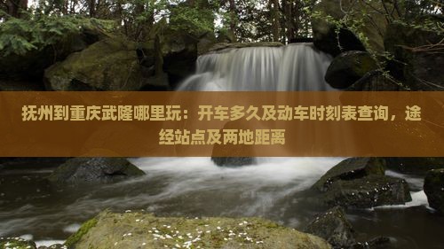 抚州到重庆武隆哪里玩：开车多久及动车时刻表查询，途经站点及两地距离
