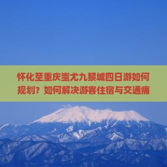 怀化至重庆蚩尤九黎城四日游如何规划？如何解决游客住宿与交通痛点，玩转热门非遗景点？