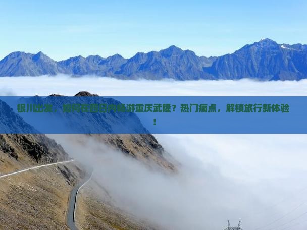 银川出发，如何在四日内畅游重庆武隆？热门痛点，解锁旅行新体验！
