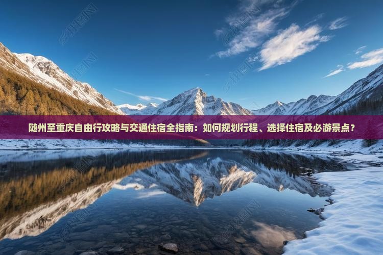 随州至重庆自由行攻略与交通住宿全指南：如何规划行程、选择住宿及必游景点？